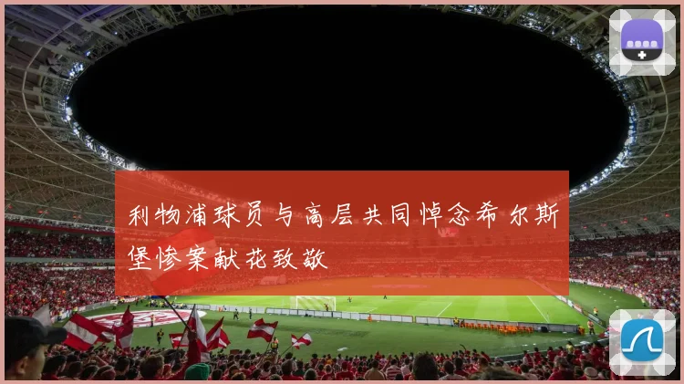 利物浦球员与高层共同悼念希尔斯堡惨案献花致敬