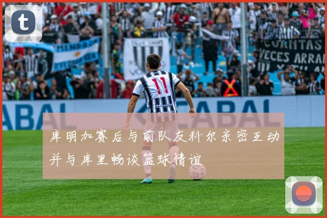 库明加赛后与前队友科尔亲密互动并与库里畅谈篮球情谊