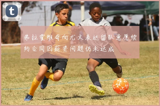弗拉霍维奇向尤文表达留队意愿续约合同因薪资问题仍未达成