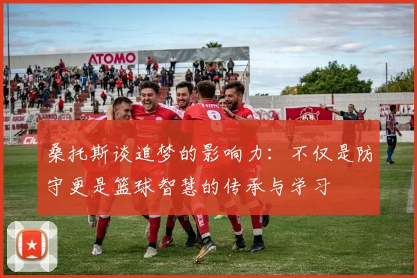 桑托斯谈追梦的影响力：不仅是防守更是篮球智慧的传承与学习