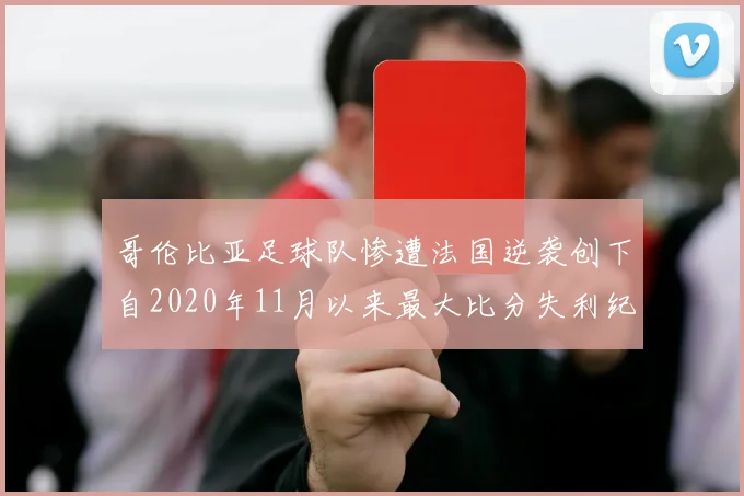 哥伦比亚足球队惨遭法国逆袭创下自2020年11月以来最大比分失利纪录