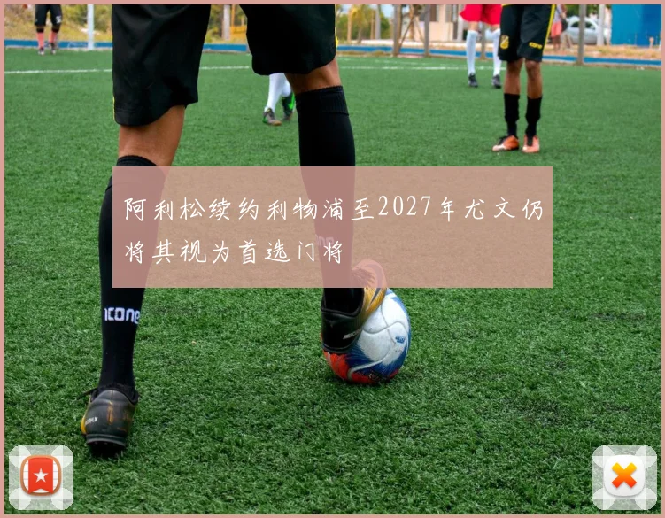 阿利松续约利物浦至2027年尤文仍将其视为首选门将