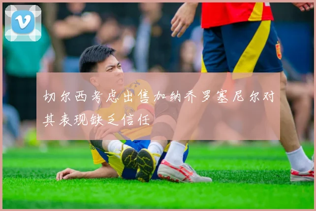 切尔西考虑出售加纳乔罗塞尼尔对其表现缺乏信任