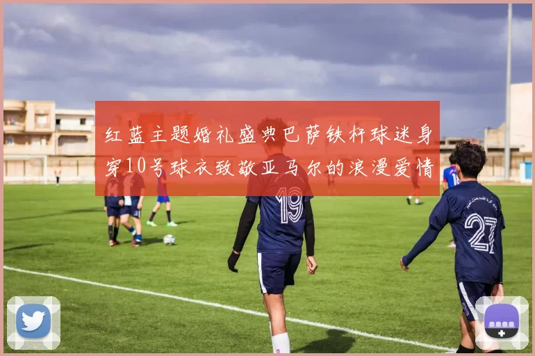 红蓝主题婚礼盛典巴萨铁杆球迷身穿10号球衣致敬亚马尔的浪漫爱情故事