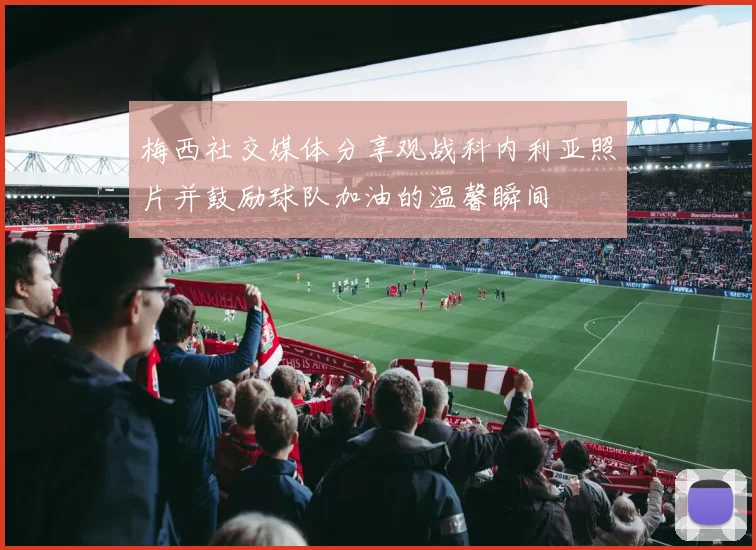 梅西社交媒体分享观战科内利亚照片并鼓励球队加油的温馨瞬间