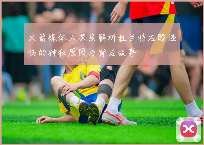火箭媒体人深度解析杜兰特右膝挫伤的神秘原因与背后故事