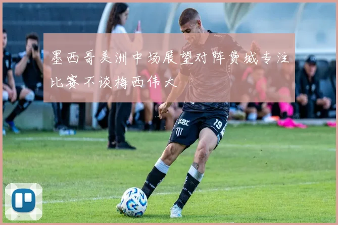 墨西哥美洲中场展望对阵费城专注比赛不谈梅西伟大