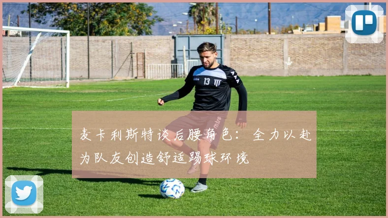 麦卡利斯特谈后腰角色：全力以赴为队友创造舒适踢球环境