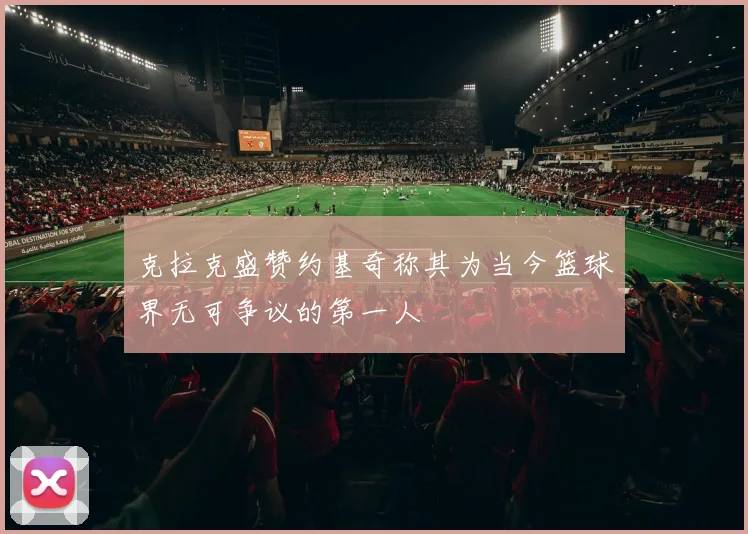 克拉克盛赞约基奇称其为当今篮球界无可争议的第一人