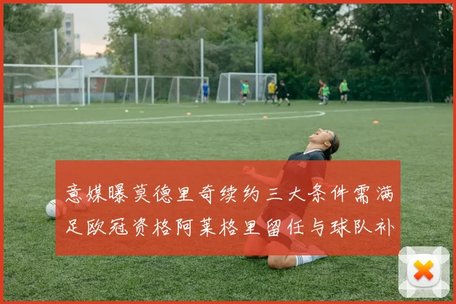 意媒曝莫德里奇续约三大条件需满足欧冠资格阿莱格里留任与球队补强