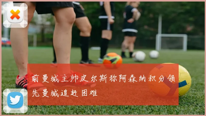 前曼城主帅皮尔斯称阿森纳积分领先曼城追赶困难