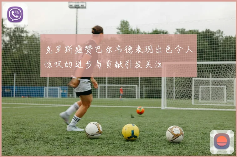 克罗斯盛赞巴尔韦德表现出色令人惊叹的进步与贡献引发关注