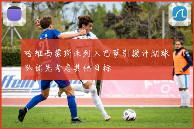 哈维西蒙斯未列入巴萨引援计划球队优先考虑其他目标