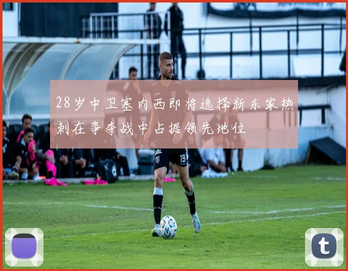 28岁中卫塞内西即将选择新东家热刺在争夺战中占据领先地位