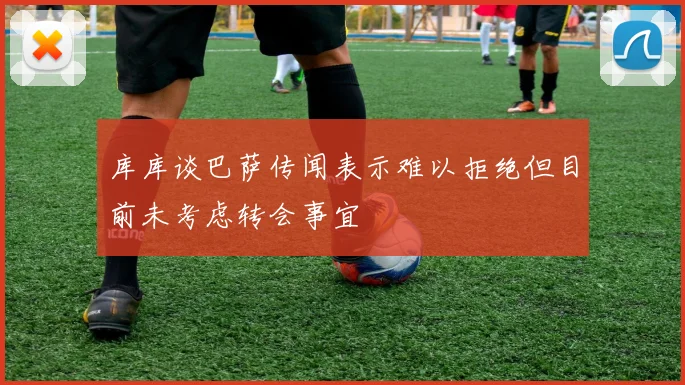 库库谈巴萨传闻表示难以拒绝但目前未考虑转会事宜