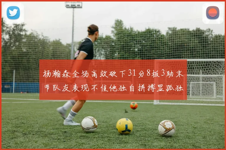 杨瀚森全场高效砍下31分8板3助末节队友表现不佳他独自拼搏显孤独