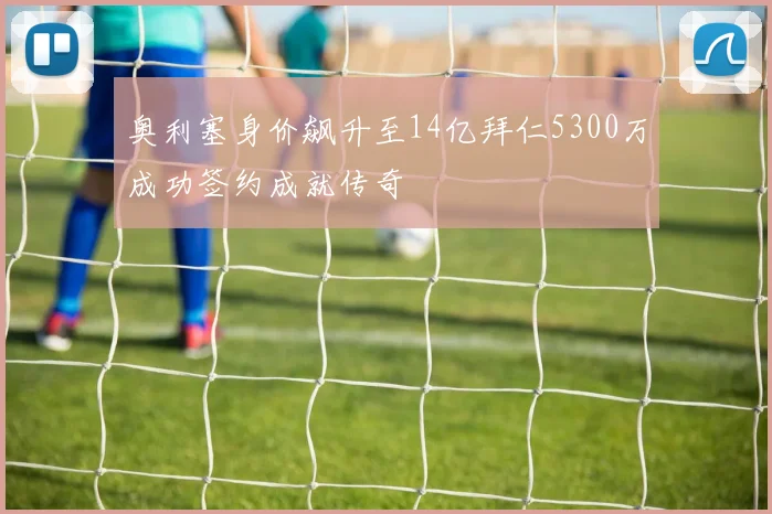 奥利塞身价飙升至14亿拜仁5300万成功签约成就传奇