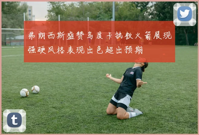 弗朗西斯盛赞乌度卡执教火箭展现强硬风格表现出色超出预期