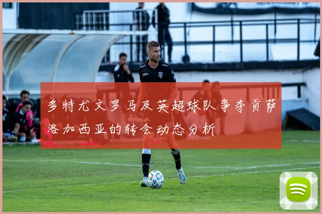 多特尤文罗马及英超球队争夺贡萨洛加西亚的转会动态分析