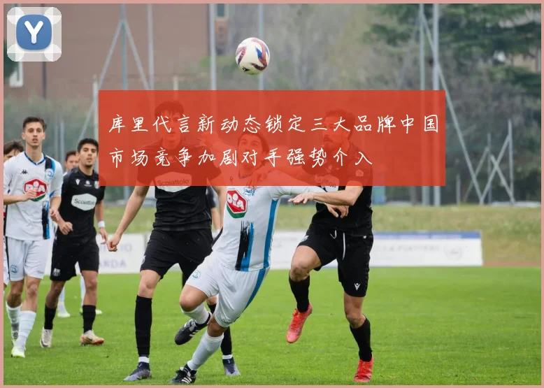 库里代言新动态锁定三大品牌中国市场竞争加剧对手强势介入