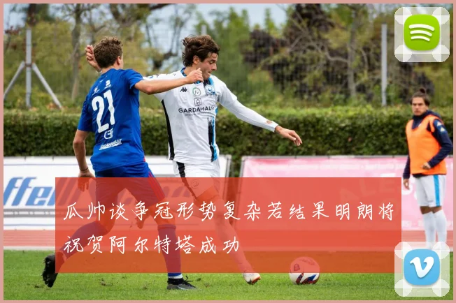瓜帅谈争冠形势复杂若结果明朗将祝贺阿尔特塔成功